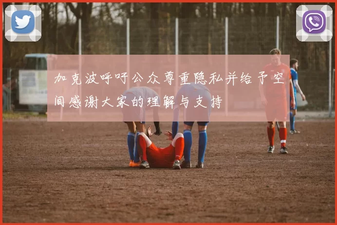 加克波呼吁公众尊重隐私并给予空间感谢大家的理解与支持