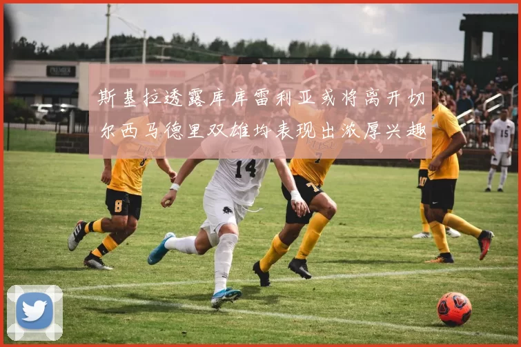 斯基拉透露库库雷利亚或将离开切尔西马德里双雄均表现出浓厚兴趣