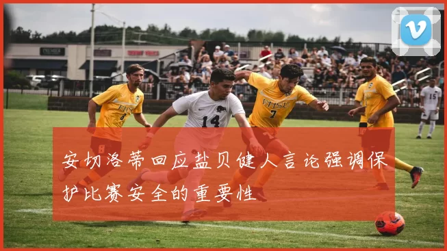 安切洛蒂回应盐贝健人言论强调保护比赛安全的重要性