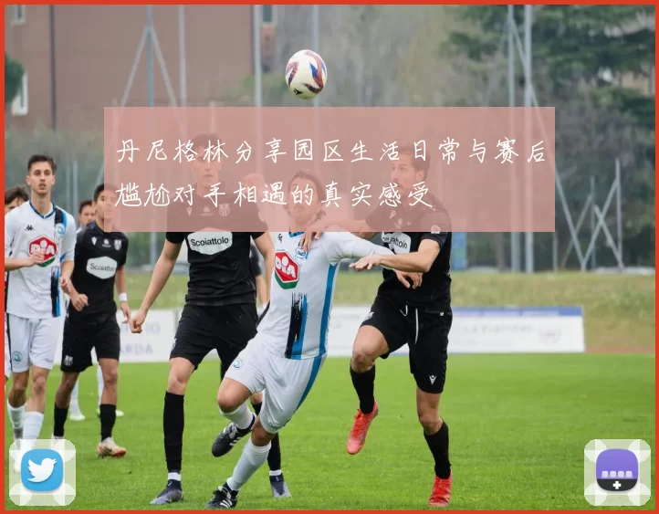 丹尼格林分享园区生活日常与赛后尴尬对手相遇的真实感受