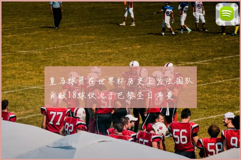 皇马球员在世界杯历史上为法国队贡献18球仅次于巴黎圣日耳曼
