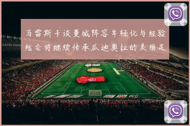 马雷斯卡谈曼城阵容年轻化与经验结合将继续传承瓜迪奥拉的美丽足球理念