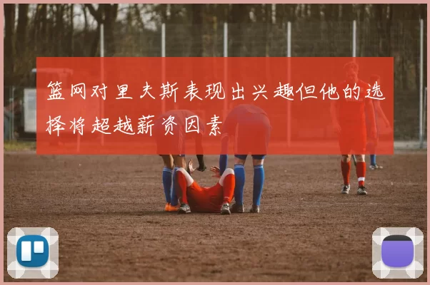 篮网对里夫斯表现出兴趣但他的选择将超越薪资因素