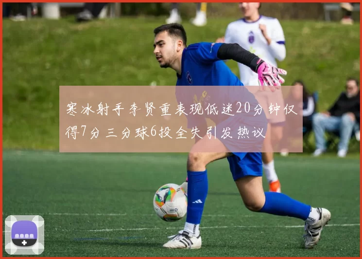 寒冰射手李贤重表现低迷20分钟仅得7分三分球6投全失引发热议