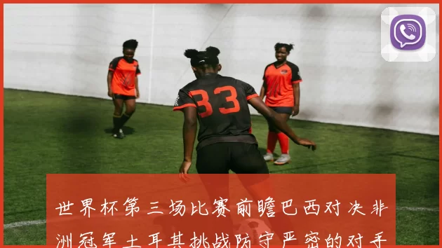 世界杯第三场比赛前瞻巴西对决非洲冠军土耳其挑战防守严密的对手