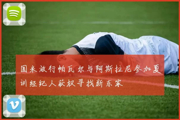 国米放行帕瓦尔与阿斯拉尼参加夏训经纪人获权寻找新东家