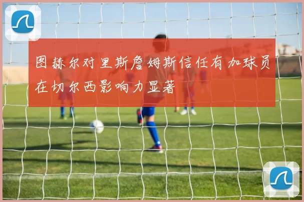 图赫尔对里斯詹姆斯信任有加球员在切尔西影响力显著