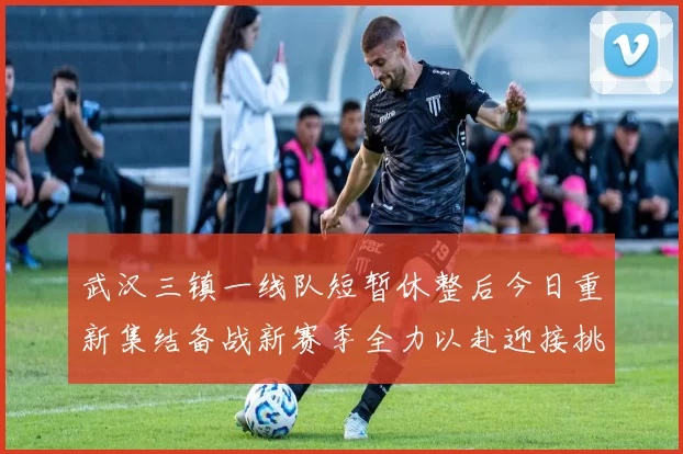 武汉三镇一线队短暂休整后今日重新集结备战新赛季全力以赴迎接挑战