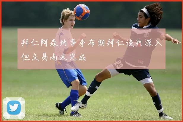 拜仁阿森纳争夺布朗拜仁谈判深入但交易尚未完成