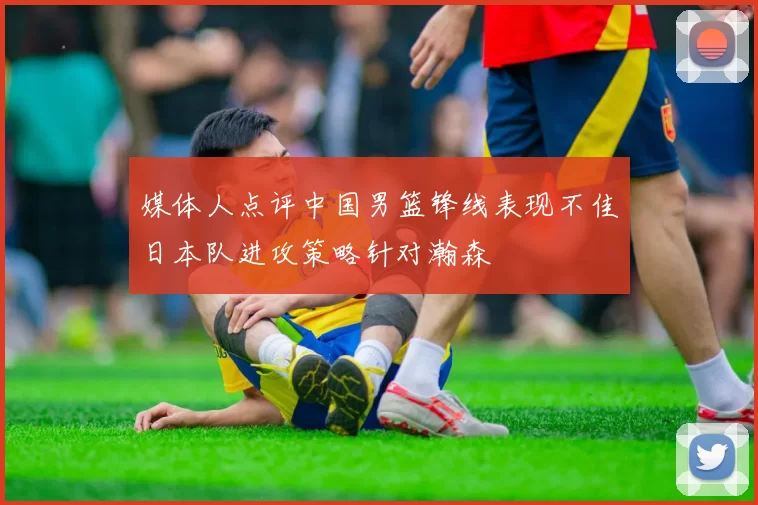 媒体人点评中国男篮锋线表现不佳日本队进攻策略针对瀚森