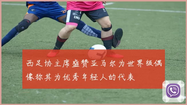 西足协主席盛赞亚马尔为世界级偶像称其为优秀年轻人的代表